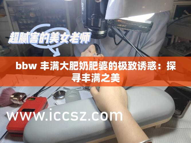 bbw 丰满大肥奶肥婆的极致诱惑：探寻丰满之美