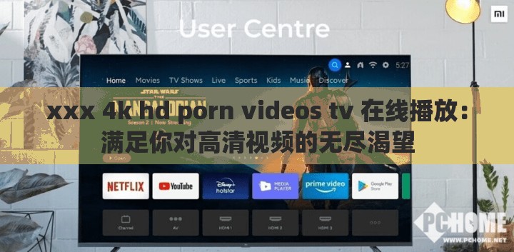 xxx 4k hd porn videos tv 在线播放：满足你对高清视频的无尽渴望