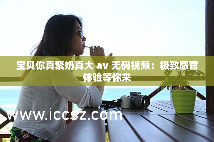 宝贝你真紧奶真大 av 无码视频：极致感官体验等你来