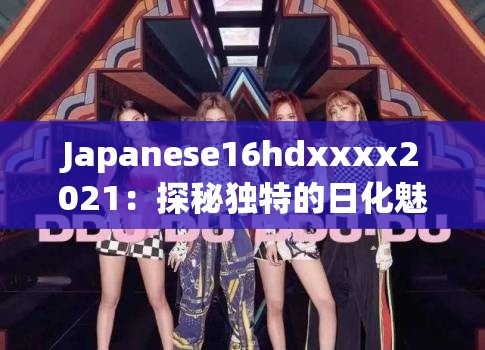 Japanese16hdxxxx2021：探秘独特的日化魅力之旅