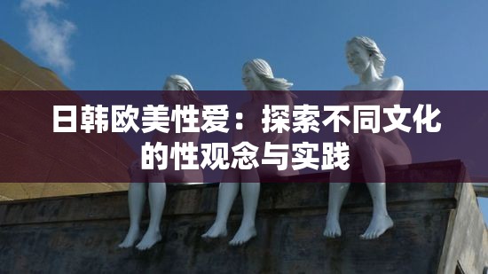 日韩欧美性爱：探索不同文化的性观念与实践