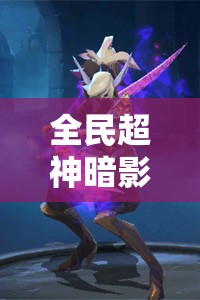 全民超神暗影舞者天舞图鉴，深度解析属性技能，探讨资源管理高效运用策略