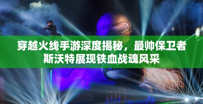 穿越火线手游深度揭秘，最帅保卫者斯沃特展现铁血战魂风采