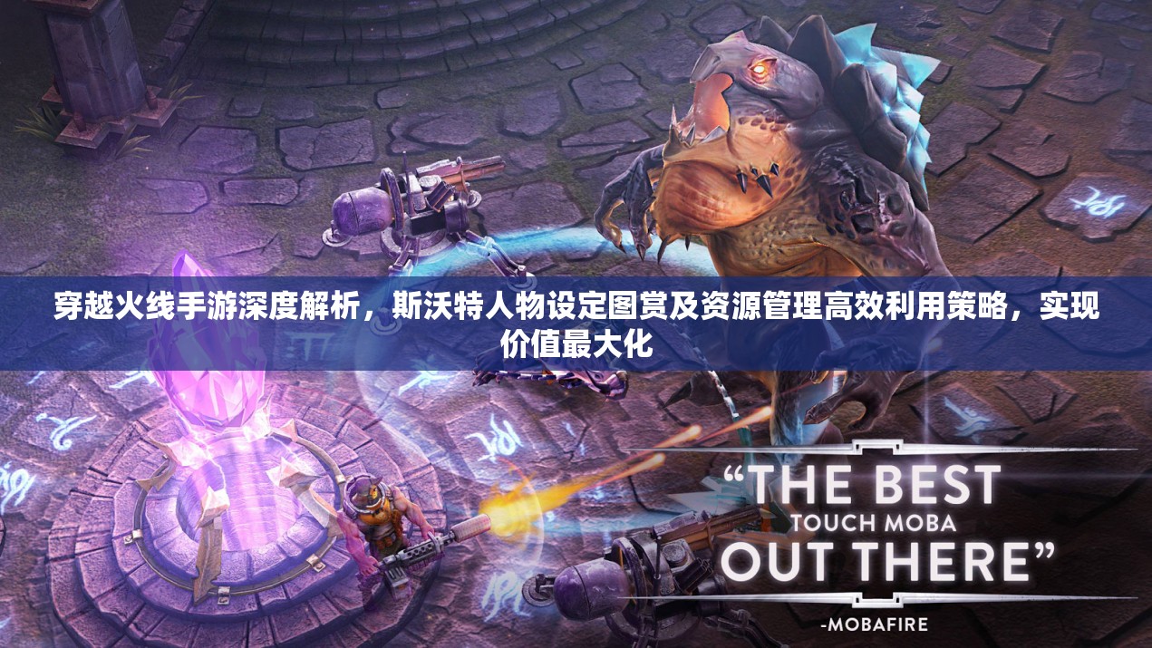 穿越火线手游深度解析，斯沃特人物设定图赏及资源管理高效利用策略，实现价值最大化
