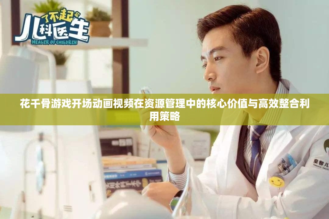 花千骨游戏开场动画视频在资源管理中的核心价值与高效整合利用策略