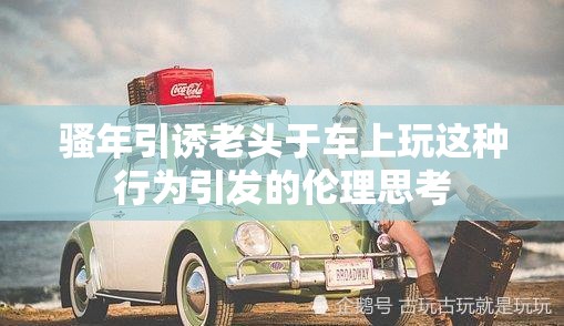 骚年引诱老头于车上玩这种行为引发的伦理思考