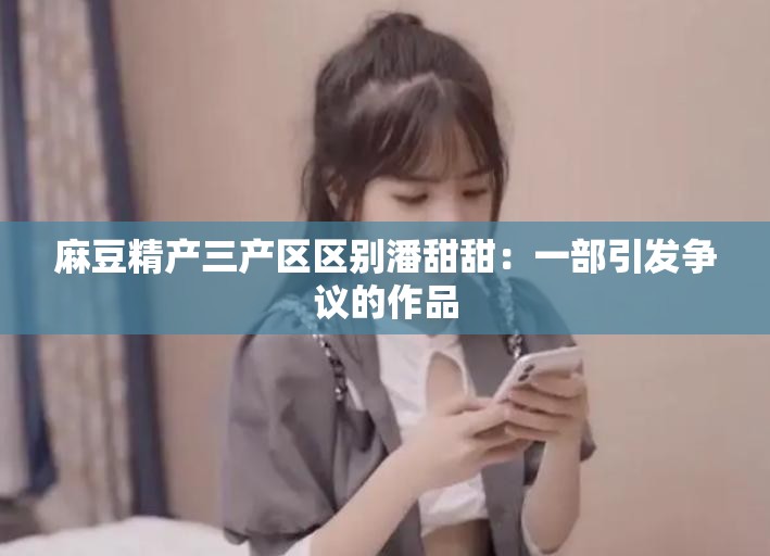 麻豆精产三产区区别潘甜甜：一部引发争议的作品