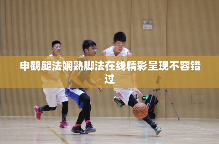 申鹤腿法娴熟脚法在线精彩呈现不容错过