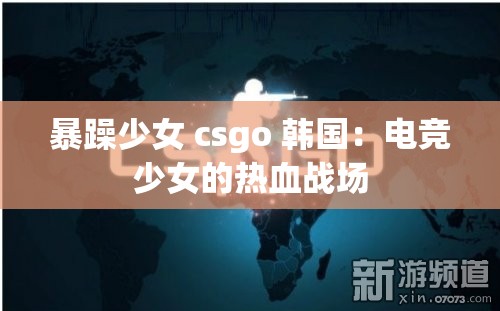 暴躁少女 csgo 韩国：电竞少女的热血战场