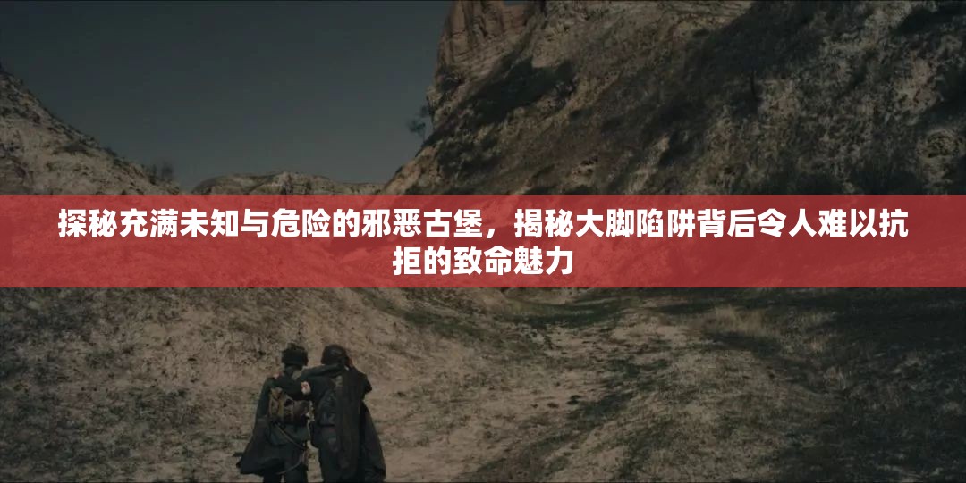 探秘充满未知与危险的邪恶古堡，揭秘大脚陷阱背后令人难以抗拒的致命魅力