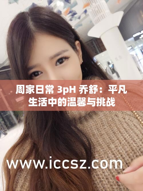 周家日常 3pH 乔舒：平凡生活中的温馨与挑战