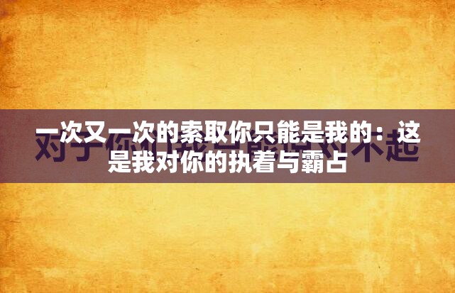 一次又一次的索取你只能是我的：这是我对你的执着与霸占