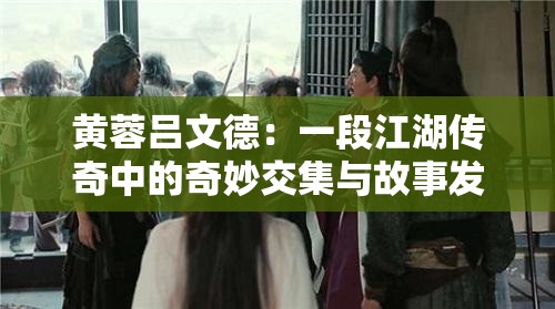 黄蓉吕文德：一段江湖传奇中的奇妙交集与故事发展