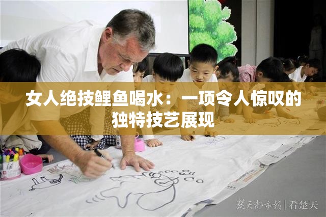 女人绝技鲤鱼喝水：一项令人惊叹的独特技艺展现