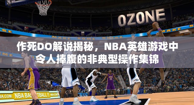 作死DO解说揭秘，NBA英雄游戏中令人捧腹的非典型操作集锦