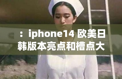 ：iphone14 欧美日韩版本亮点和槽点大盘点