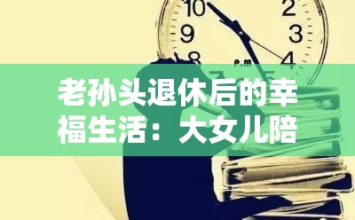 老孙头退休后的幸福生活：大女儿陪伴左右