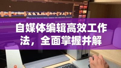 自媒体编辑高效工作法，全面掌握并解锁常用功能快捷方式的实用秘籍