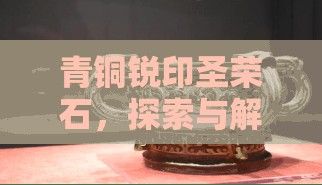 青铜锐印圣荣石，探索与解锁古老文明深层奥秘的关键钥匙