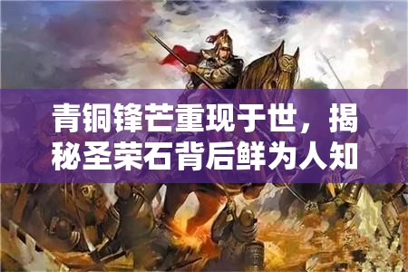 青铜锋芒重现于世，揭秘圣荣石背后鲜为人知的传奇故事