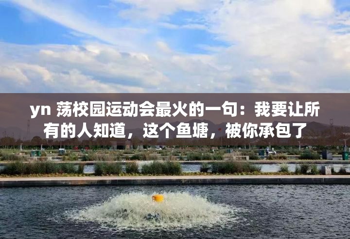yn 荡校园运动会最火的一句：我要让所有的人知道，这个鱼塘，被你承包了