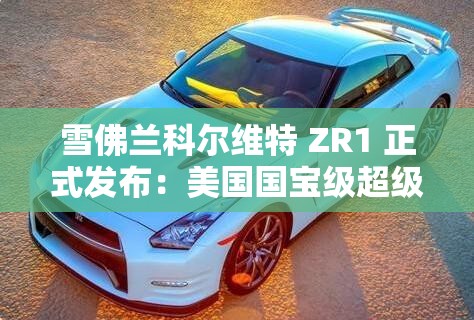 雪佛兰科尔维特 ZR1 正式发布：美国国宝级超级跑车