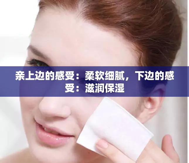 亲上边的感受：柔软细腻，下边的感受：滋润保湿
