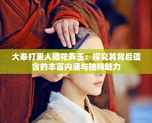 大奉打更人插花弄玉：探究其背后蕴含的丰富内涵与独特魅力