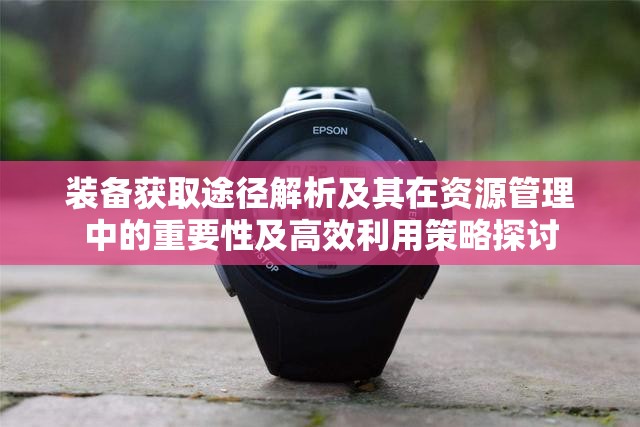 装备获取途径解析及其在资源管理中的重要性及高效利用策略探讨