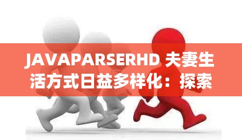 JAVAPARSERHD 夫妻生活方式日益多样化：探索其背后的影响与趋势