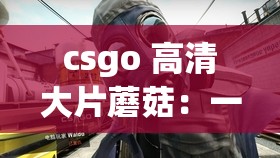 csgo 高清大片蘑菇：一部令人惊叹的视觉盛宴之作
