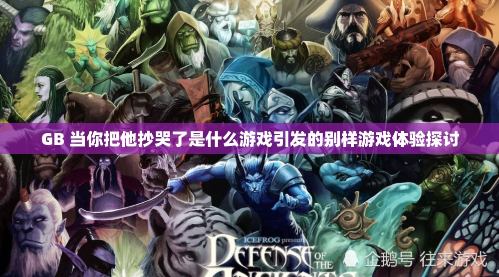 GB 当你把他抄哭了是什么游戏引发的别样游戏体验探讨