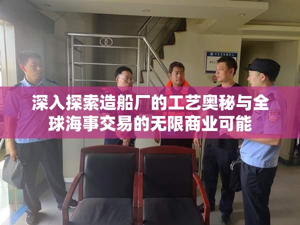 深入探索造船厂的工艺奥秘与全球海事交易的无限商业可能
