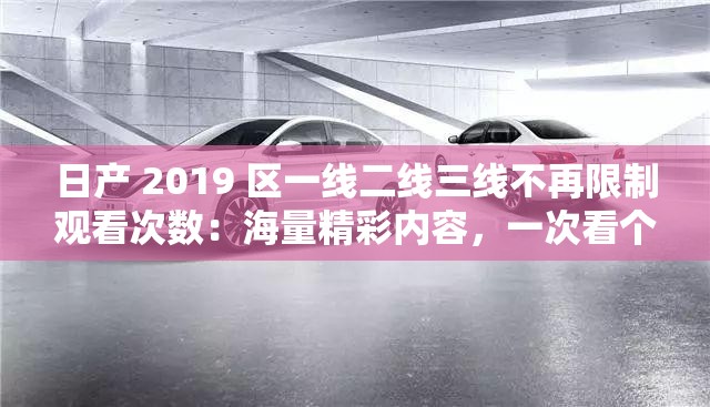 日产 2019 区一线二线三线不再限制观看次数：海量精彩内容，一次看个够