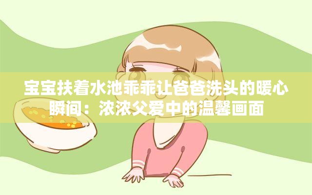 宝宝扶着水池乖乖让爸爸洗头的暖心瞬间：浓浓父爱中的温馨画面