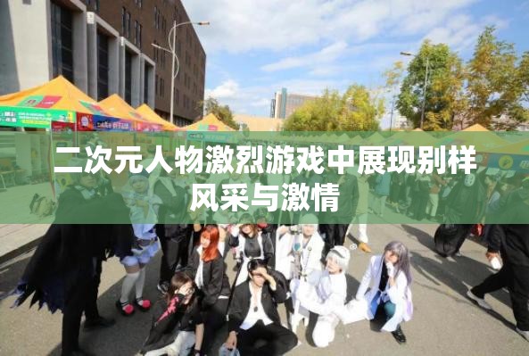 二次元人物激烈游戏中展现别样风采与激情