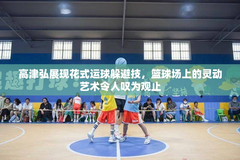 高津弘展现花式运球躲避技，篮球场上的灵动艺术令人叹为观止