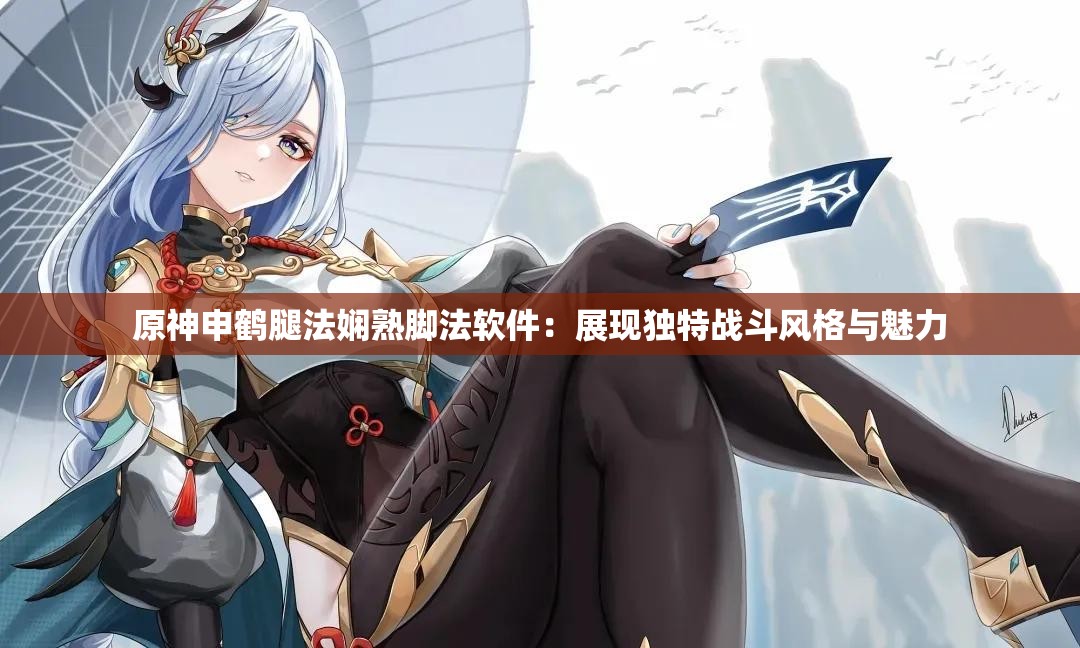 原神申鹤腿法娴熟脚法软件：展现独特战斗风格与魅力