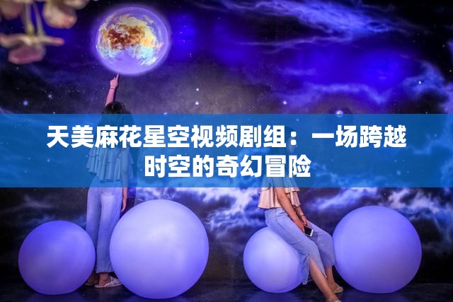 天美麻花星空视频剧组：一场跨越时空的奇幻冒险