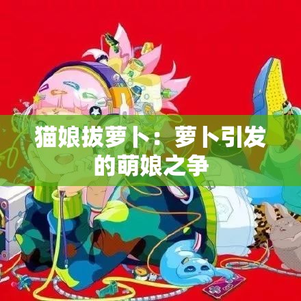 猫娘拔萝卜：萝卜引发的萌娘之争