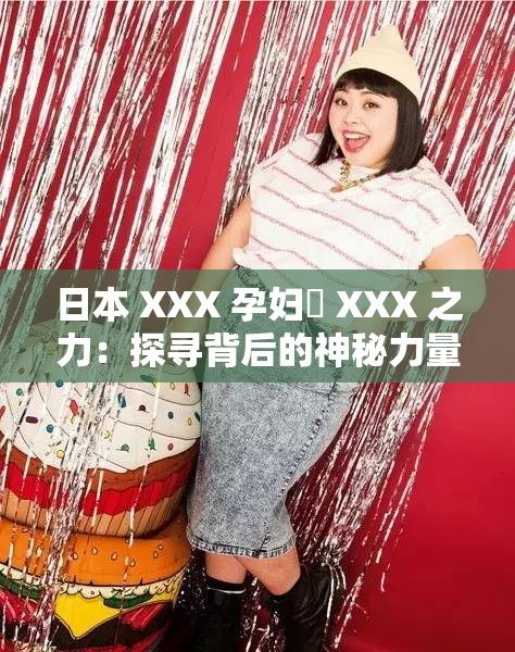 日本 XXX 孕妇乂 XXX 之力：探寻背后的神秘力量与挑战