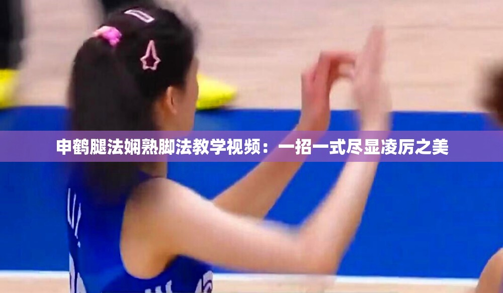 申鹤腿法娴熟脚法教学视频：一招一式尽显凌厉之美