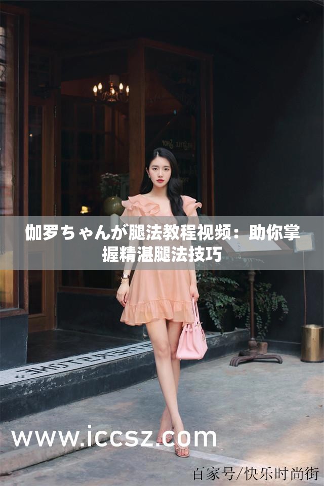 伽罗ちゃんが腿法教程视频：助你掌握精湛腿法技巧