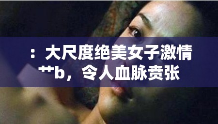 ：大尺度绝美女子激情艹b，令人血脉贲张