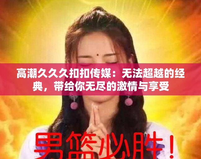 高潮久久久扣扣传媒：无法超越的经典，带给你无尽的激情与享受