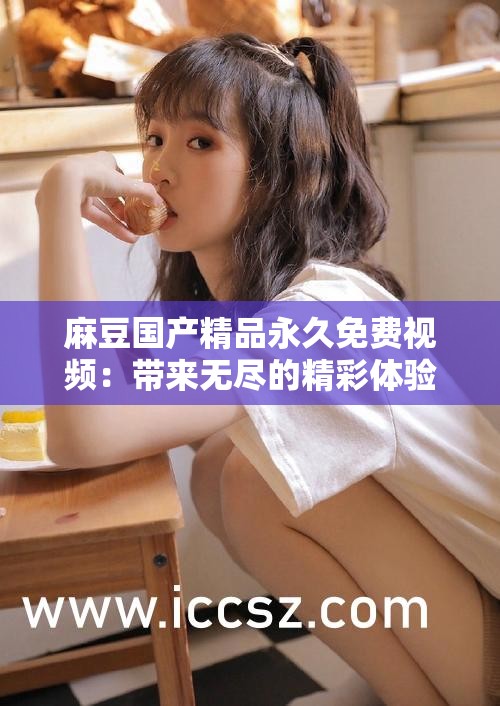 麻豆国产精品永久免费视频：带来无尽的精彩体验