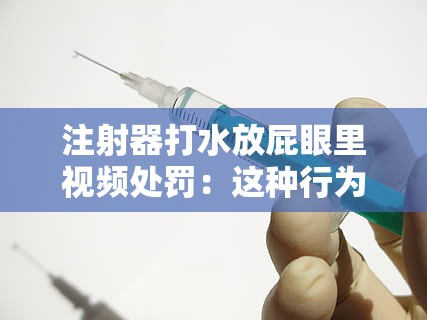 注射器打水放屁眼里视频处罚：这种行为极其危险且不道德应予以严惩