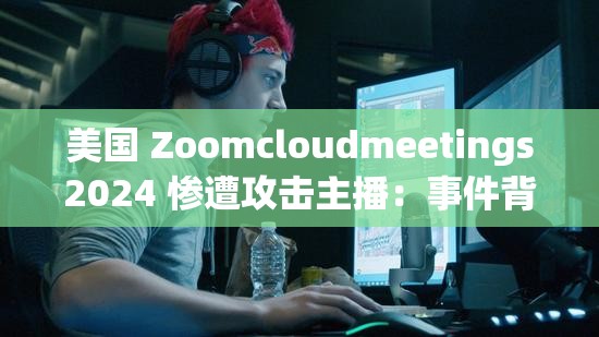 美国 Zoomcloudmeetings2024 惨遭攻击主播：事件背后的惊人真相