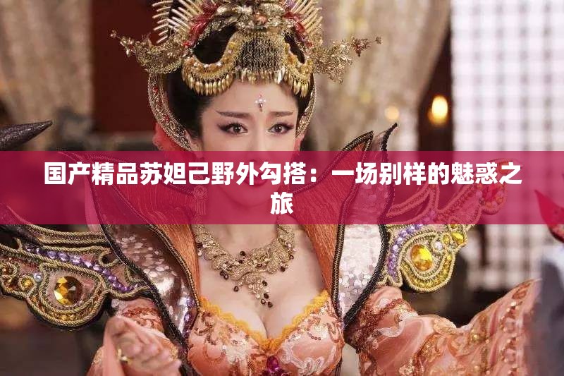 国产精品苏妲己野外勾搭：一场别样的魅惑之旅