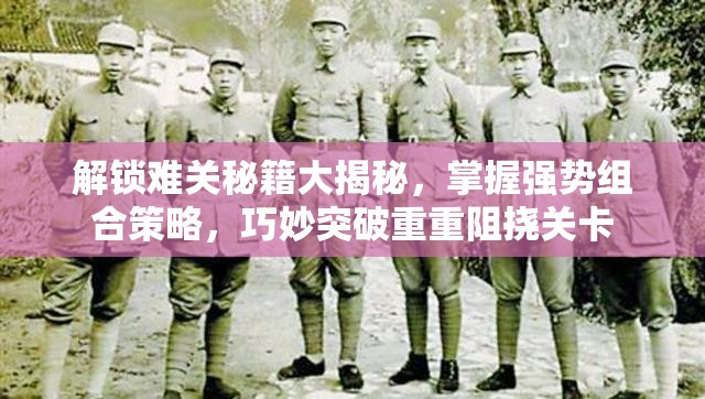 解锁难关秘籍大揭秘，掌握强势组合策略，巧妙突破重重阻挠关卡